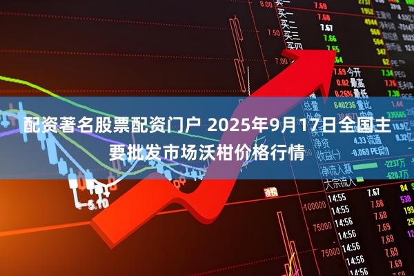 配资著名股票配资门户 2025年9月17日全国主要批发市场沃柑价格行情