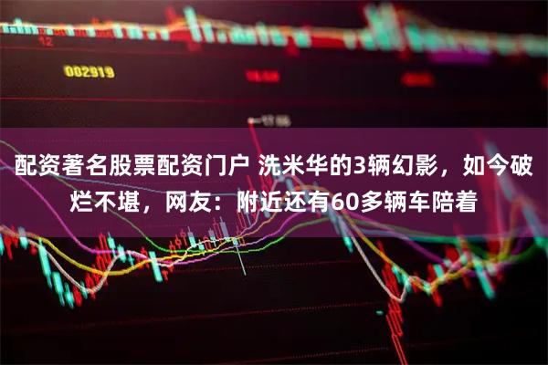 配资著名股票配资门户 洗米华的3辆幻影，如今破烂不堪，网友：附近还有60多辆车陪着