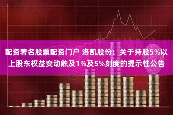 配资著名股票配资门户 洛凯股份：关于持股5%以上股东权益变动触及1%及5%刻度的提示性公告