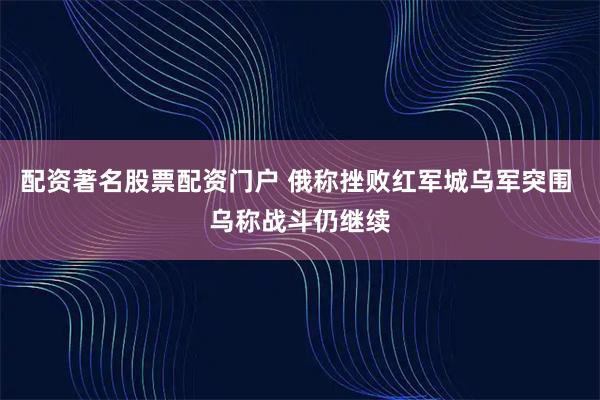 配资著名股票配资门户 俄称挫败红军城乌军突围 乌称战斗仍继续