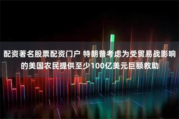 配资著名股票配资门户 特朗普考虑为受贸易战影响的美国农民提供至少100亿美元巨额救助