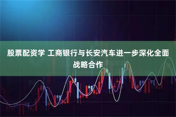 股票配资学 工商银行与长安汽车进一步深化全面战略合作