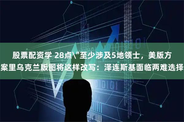 股票配资学 28点＂至少涉及5地领士，美版方案里乌克兰版图将这样改写：泽连斯基面临两难选择