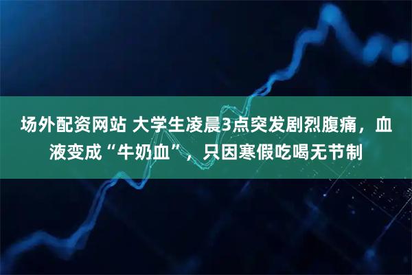 场外配资网站 大学生凌晨3点突发剧烈腹痛，血液变成“牛奶血”，只因寒假吃喝无节制