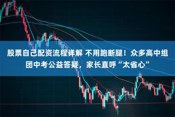 股票自己配资流程详解 不用跑断腿！众多高中组团中考公益答疑，家长直呼“太省心”