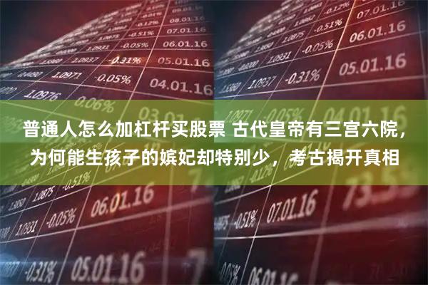 普通人怎么加杠杆买股票 古代皇帝有三宫六院，为何能生孩子的嫔妃却特别少，考古揭开真相