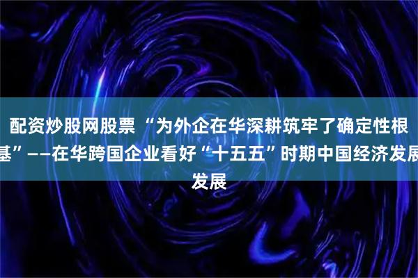 配资炒股网股票 “为外企在华深耕筑牢了确定性根基”——在华跨国企业看好“十五五”时期中国经济发展