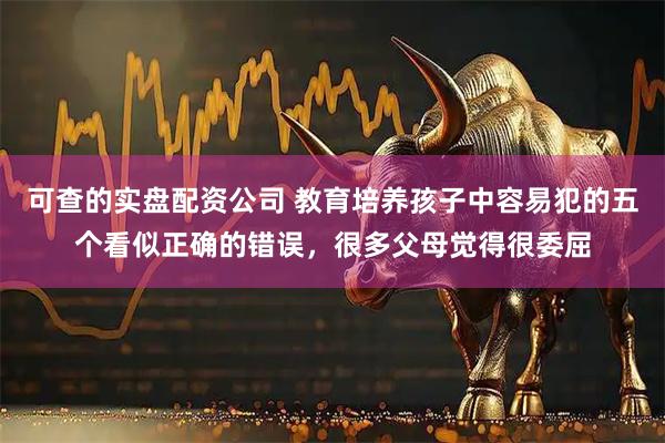 可查的实盘配资公司 教育培养孩子中容易犯的五个看似正确的错误，很多父母觉得很委屈