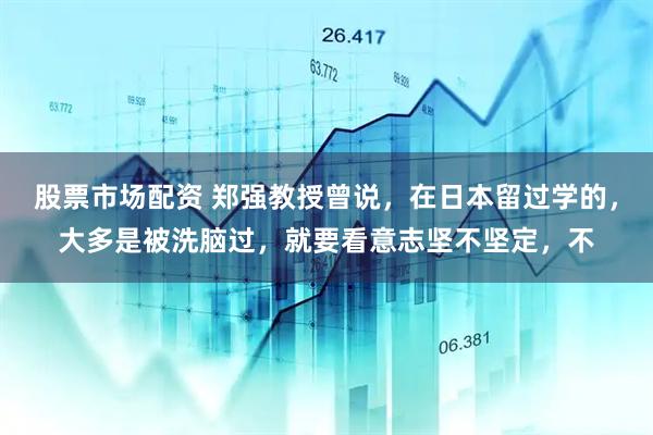 股票市场配资 郑强教授曾说，在日本留过学的，大多是被洗脑过，就要看意志坚不坚定，不