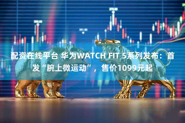 配资在线平台 华为WATCH FIT 5系列发布：首发“腕上微运动”，售价1099元起