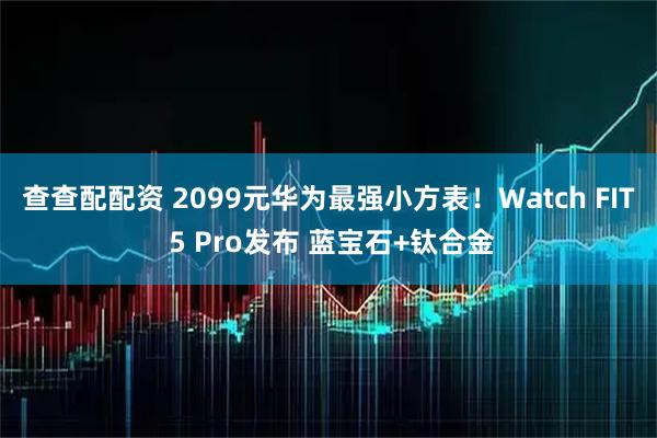 查查配配资 2099元华为最强小方表！Watch FIT 5 Pro发布 蓝宝石+钛合金