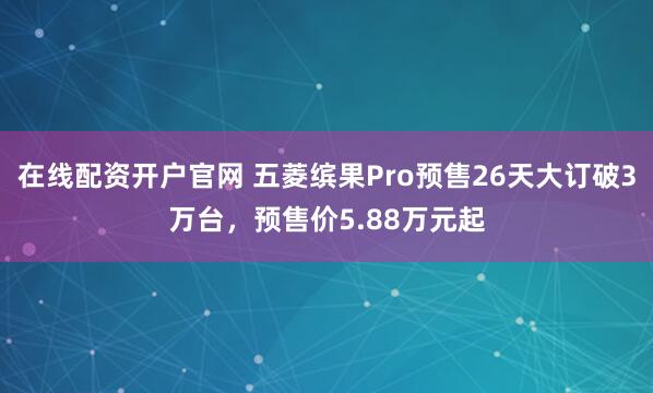 在线配资开户官网 五菱缤果Pro预售26天大订破3万台，预售价5.88万元起