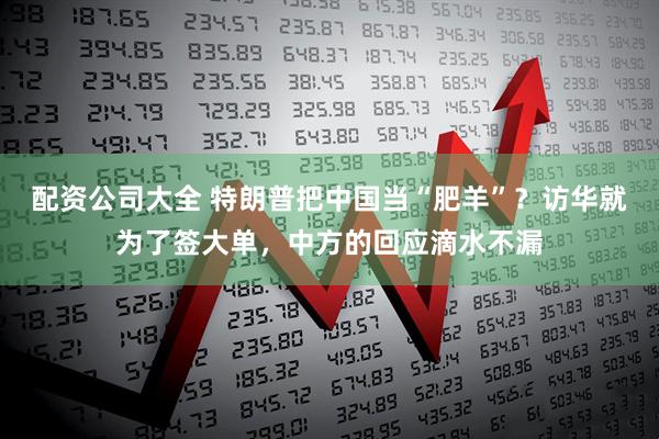 配资公司大全 特朗普把中国当“肥羊”？访华就为了签大单，中方的回应滴水不漏