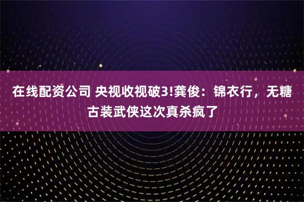 在线配资公司 央视收视破3!龚俊：锦衣行，无糖古装武侠这次真杀疯了