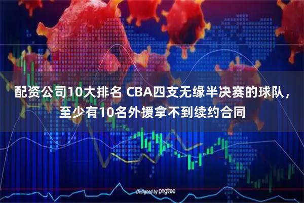 配资公司10大排名 CBA四支无缘半决赛的球队，至少有10名外援拿不到续约合同