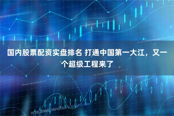 国内股票配资实盘排名 打通中国第一大江,又一个超级工程来了