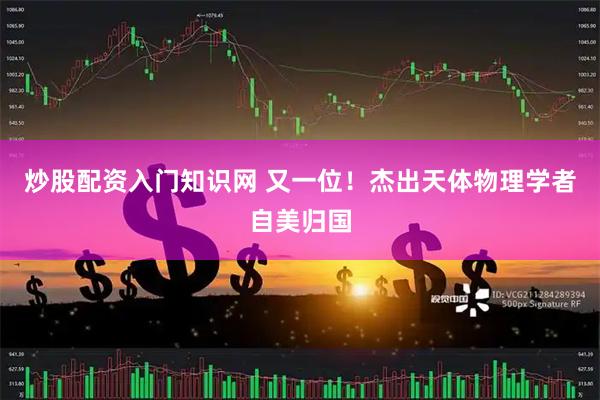 炒股配资入门知识网 又一位！杰出天体物理学者自美归国